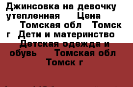 Джинсовка на девочку  (утепленная)  › Цена ­ 1 500 - Томская обл., Томск г. Дети и материнство » Детская одежда и обувь   . Томская обл.,Томск г.